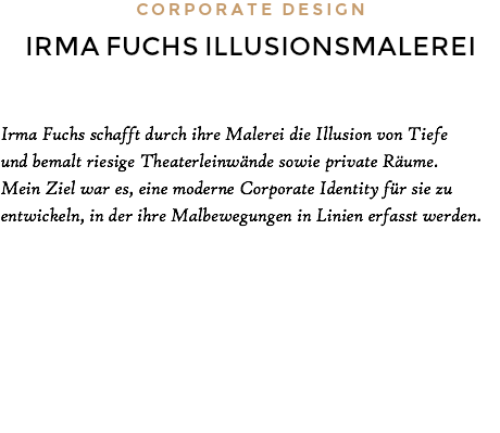 CORPORATE DESIGN IRMA FUCHS ILLUSIONSMALEREI Irma Fuchs schafft durch ihre Malerei die Illusion von Tiefe und bemalt riesige Theaterleinwände sowie private Räume. Mein Ziel war es, eine moderne Corporate Identity für sie zu entwickeln, in der ihre Malbewegungen in Linien erfasst werden.