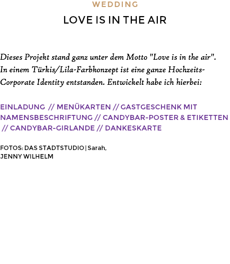 WEDDING LOVE IS IN THE AIR Dieses Projekt stand ganz unter dem Motto "Love is in the air". In einem Türkis/Lila-Farbkonzept ist eine ganze Hochzeits-Corporate Identity entstanden. Entwickelt habe ich hierbei: EINLADUNG // MENÜKARTEN // GASTGESCHENK MIT NAMENSBESCHRIFTUNG // CANDYBAR-POSTER & ETIKETTEN // CANDYBAR-GIRLANDE // DANKESKARTE FOTOS: DAS STADTSTUDIO | Sarah, JENNY WILHELM 
